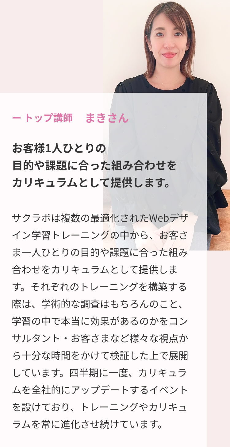 トップ講師まきさん お客様1人ひとりの目的や課題に合った組み合わせをカリキュラムとして提供します。サクラボは複数の最適化されたWebデザイン学習トレーニングの中から、お客さま一人ひとりの目的や課題に合った組み合わせをカリキュラムとして提供します。それぞれのトレーニングを構築する際は、学術的な調査はもちろんのこと、学習の中で本当に効果があるのかをコンサルタント・お客さまなど様々な視点から十分な時間をかけて検証した上で展開しています。四半期に一度、カリキュラムを全社的にアップデートするイベントを設けており、トレーニングやカリキュラムを常に進化させ続けています。